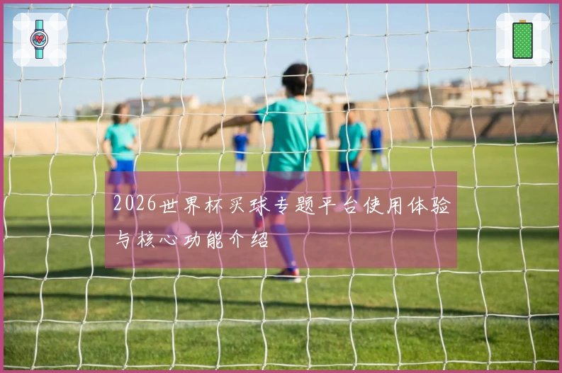 2026世界杯买球专题平台使用体验与核心功能介绍