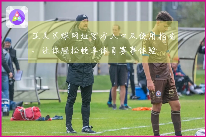 亚美买球网址官方入口及使用指南，让你轻松畅享体育赛事体验