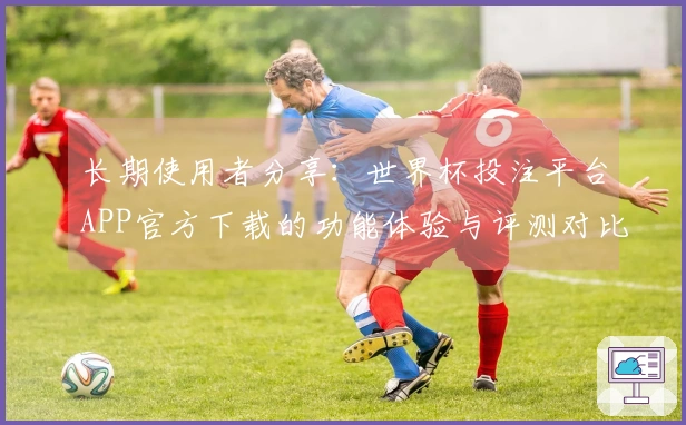 长期使用者分享：世界杯投注平台APP官方下载的功能体验与评测对比