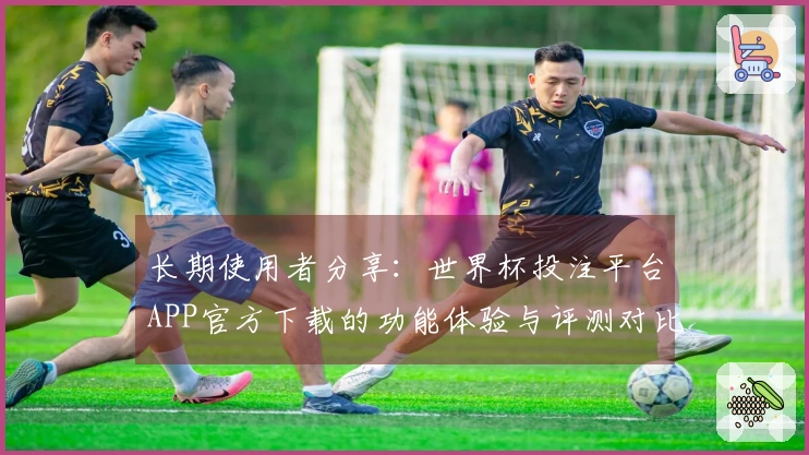 长期使用者分享：世界杯投注平台APP官方下载的功能体验与评测对比